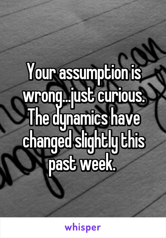 Your assumption is wrong...just curious. The dynamics have changed slightly this past week. 