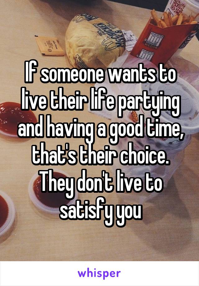 If someone wants to live their life partying and having a good time, that's their choice. They don't live to satisfy you