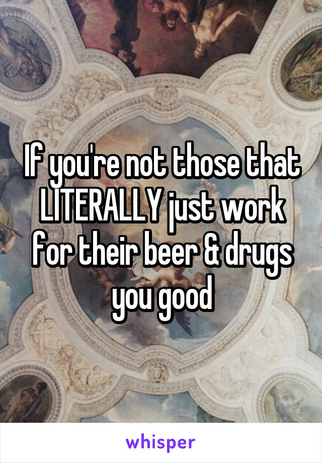 If you're not those that LITERALLY just work for their beer & drugs you good