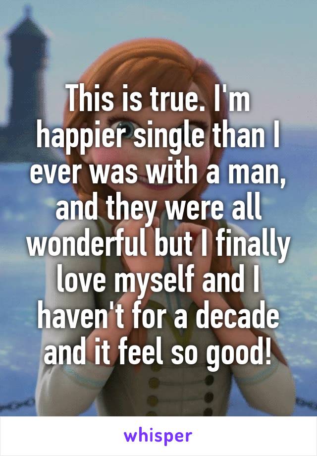 This is true. I'm happier single than I ever was with a man, and they were all wonderful but I finally love myself and I haven't for a decade and it feel so good!