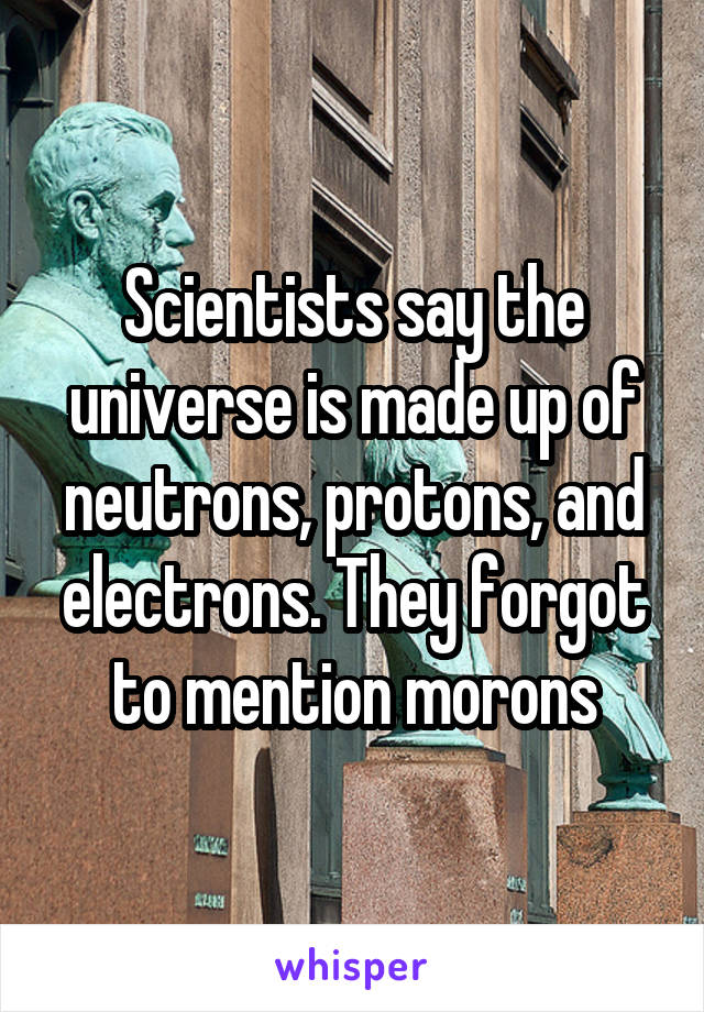 Scientists say the universe is made up of neutrons, protons, and electrons. They forgot to mention morons