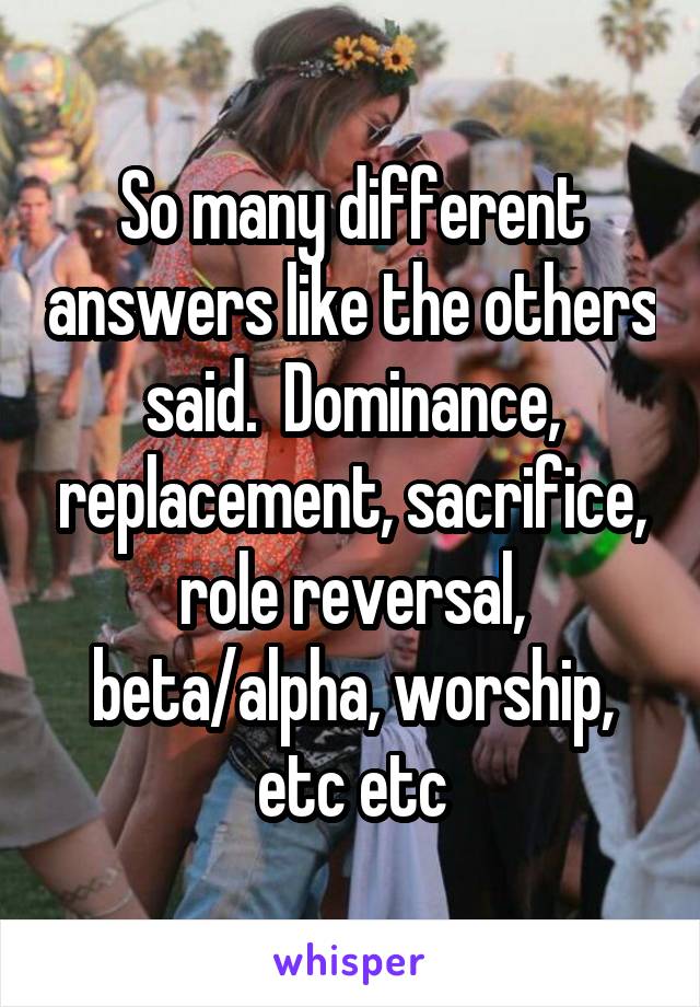 So many different answers like the others said.  Dominance, replacement, sacrifice, role reversal, beta/alpha, worship, etc etc