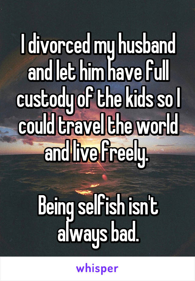 I divorced my husband and let him have full custody of the kids so I could travel the world and live freely. 

Being selfish isn't always bad.