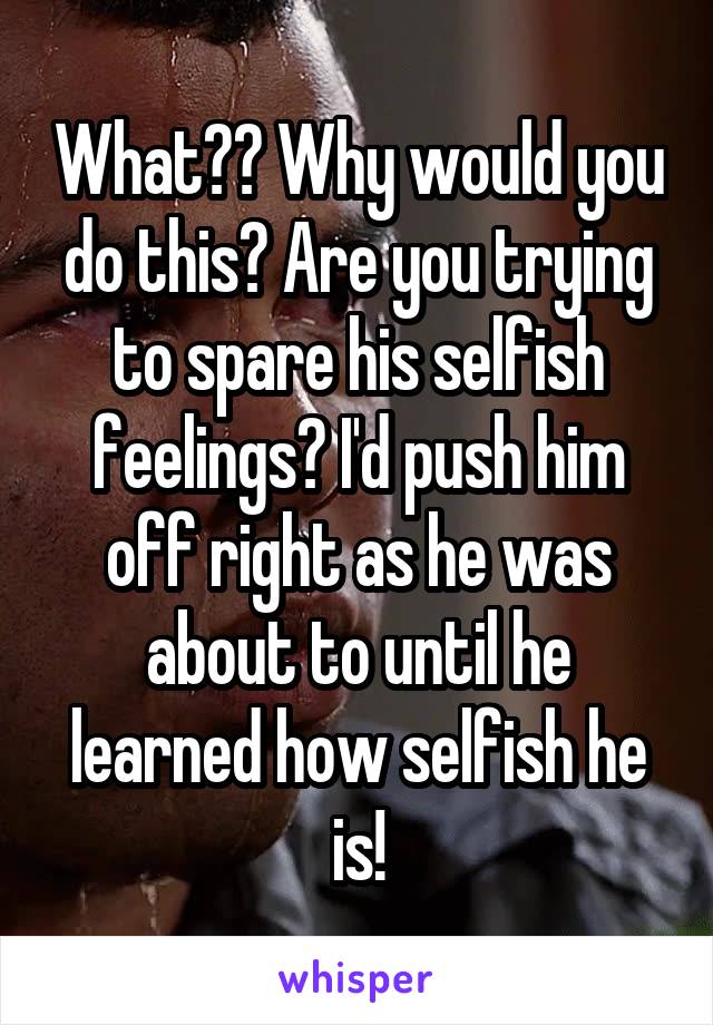 What?? Why would you do this? Are you trying to spare his selfish feelings? I'd push him off right as he was about to until he learned how selfish he is!