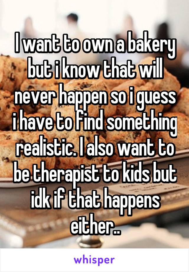 I want to own a bakery but i know that will never happen so i guess i have to find something realistic. I also want to be therapist to kids but idk if that happens either..