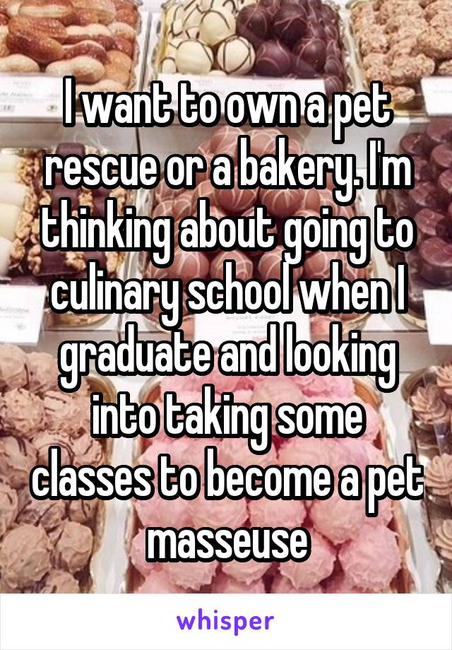 I want to own a pet rescue or a bakery. I'm thinking about going to culinary school when I graduate and looking into taking some classes to become a pet masseuse