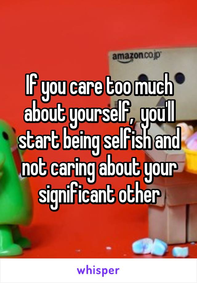 If you care too much about yourself,  you'll start being selfish and not caring about your significant other
