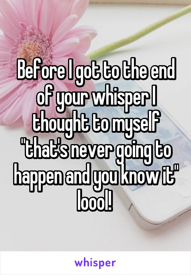 Before I got to the end of your whisper I thought to myself "that's never going to happen and you know it" loool! 