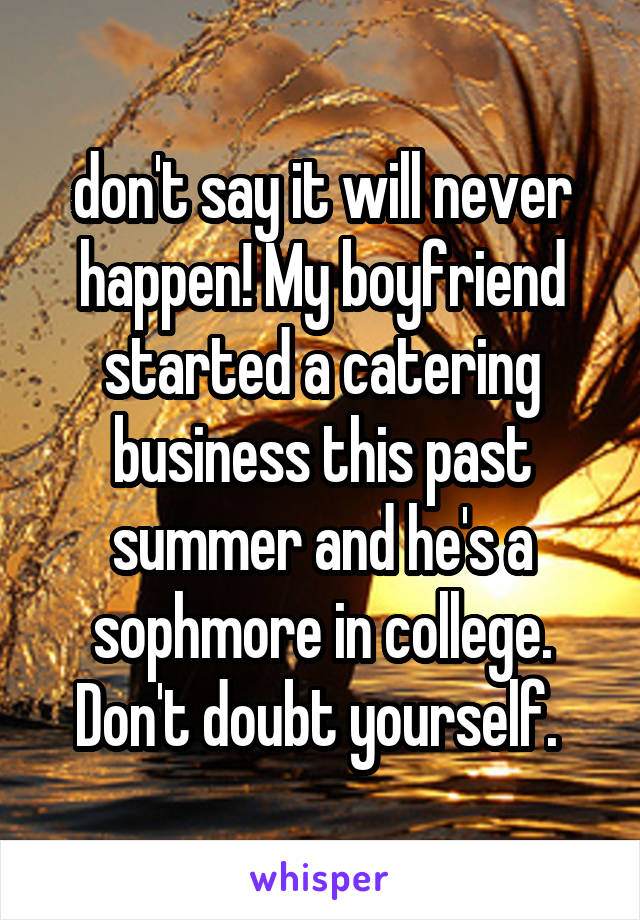 don't say it will never happen! My boyfriend started a catering business this past summer and he's a sophmore in college. Don't doubt yourself. 