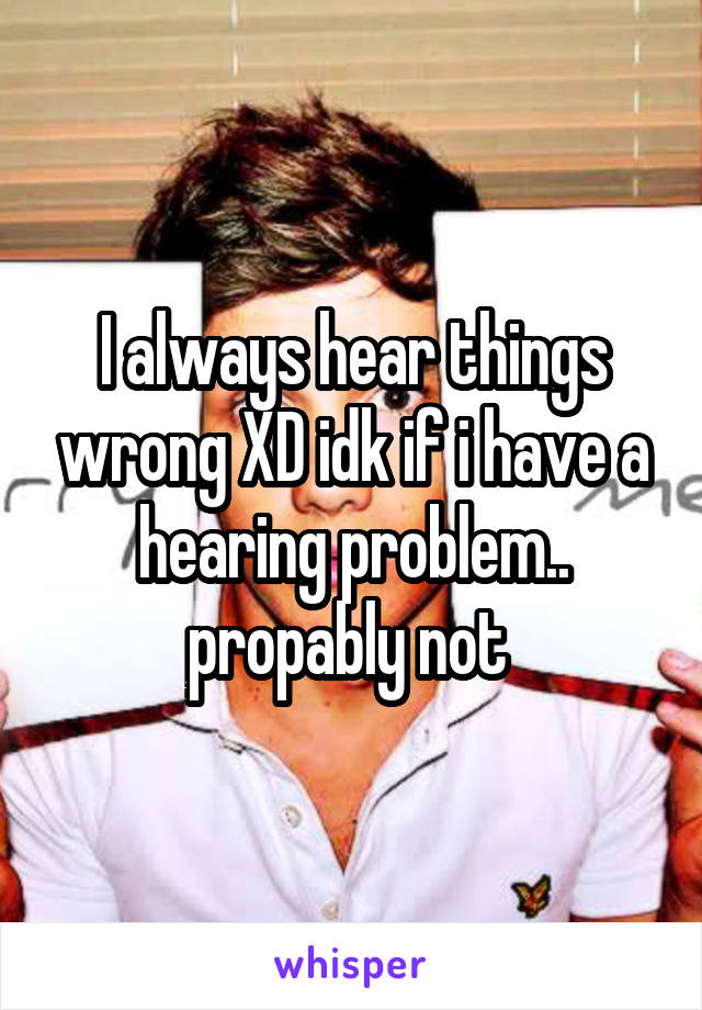 I always hear things wrong XD idk if i have a hearing problem.. propably not 