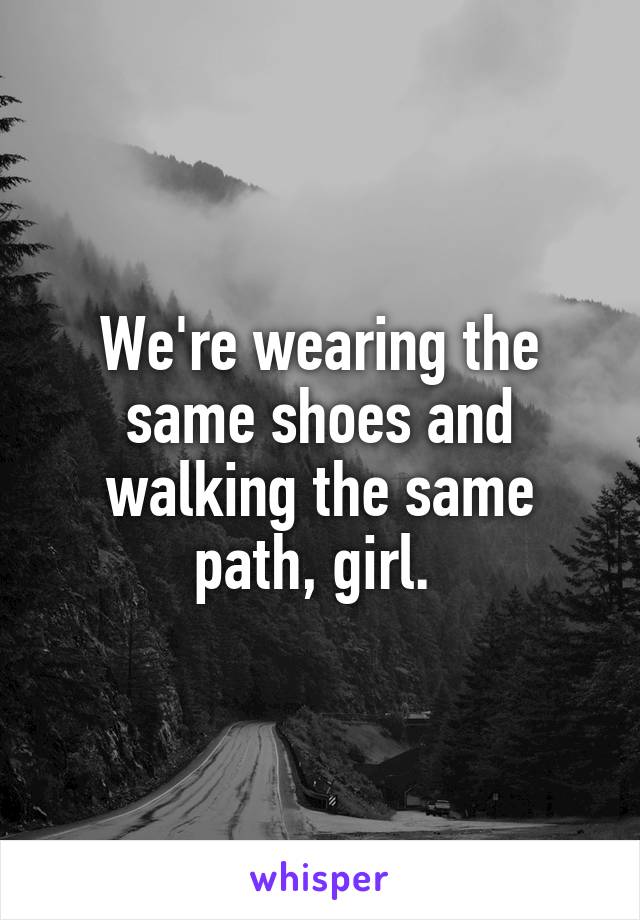 We're wearing the same shoes and walking the same path, girl. 