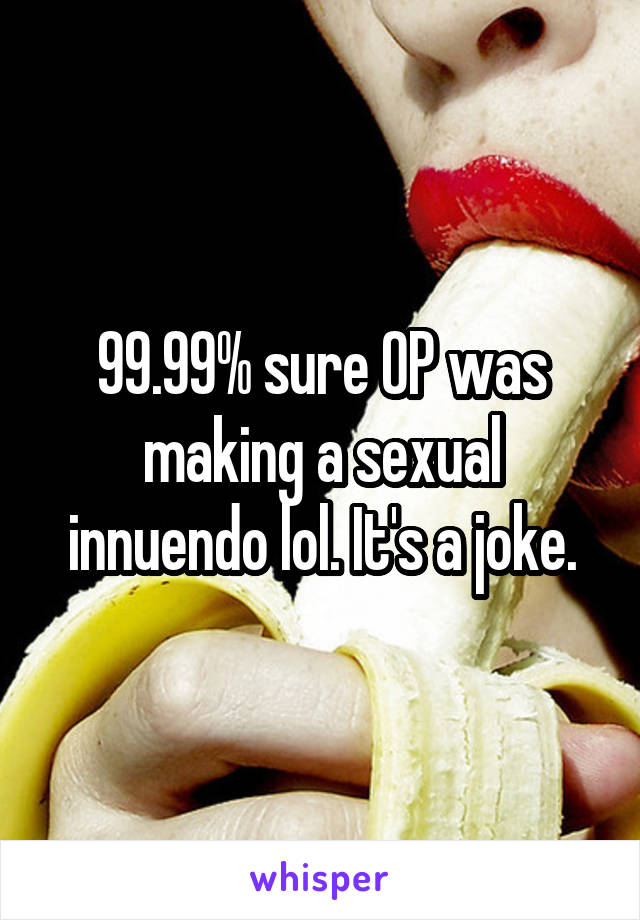 99.99% sure OP was making a sexual innuendo lol. It's a joke.