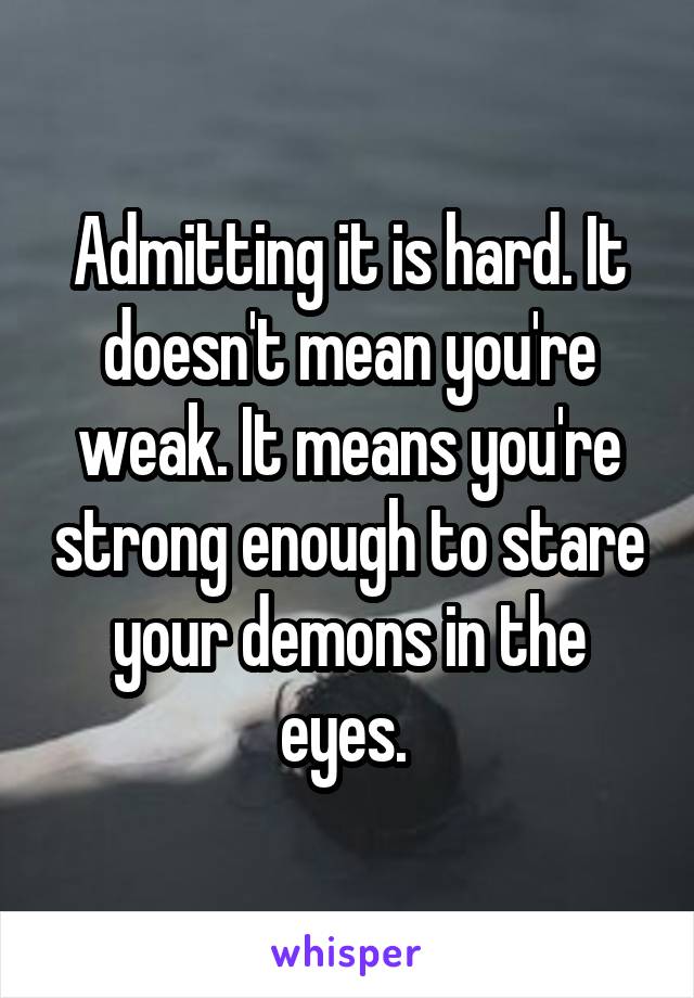 Admitting it is hard. It doesn't mean you're weak. It means you're strong enough to stare your demons in the eyes. 
