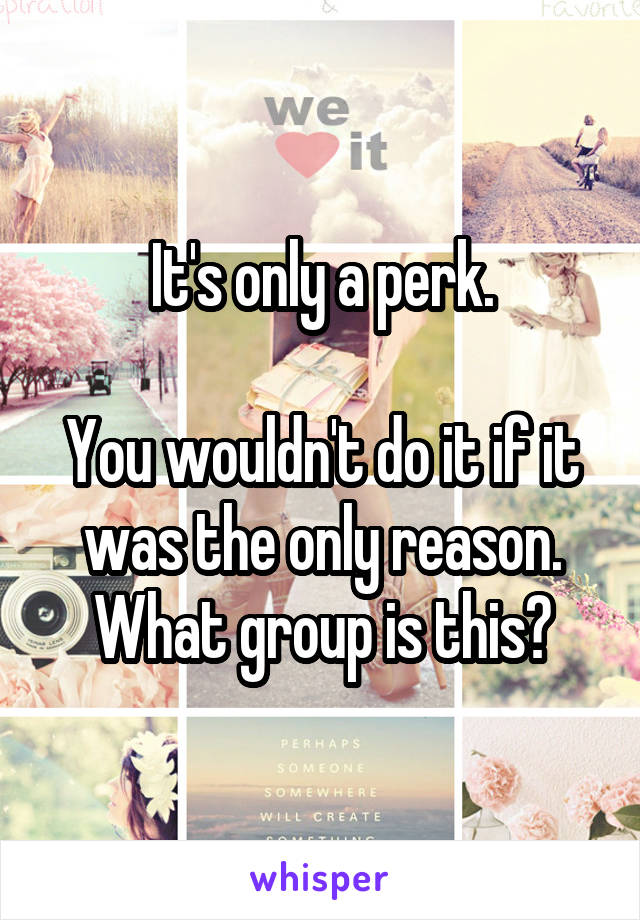 It's only a perk.

You wouldn't do it if it was the only reason.
What group is this?