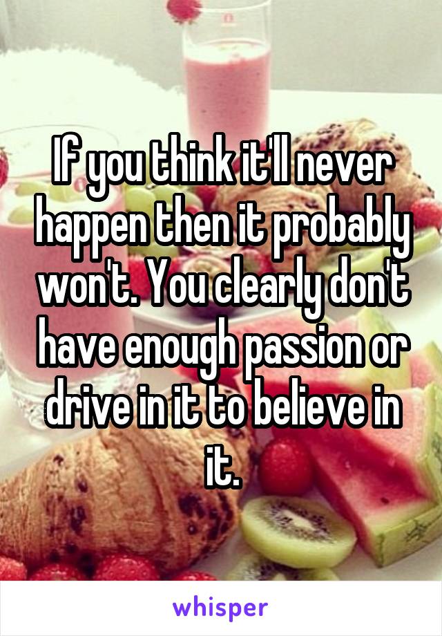 If you think it'll never happen then it probably won't. You clearly don't have enough passion or drive in it to believe in it.