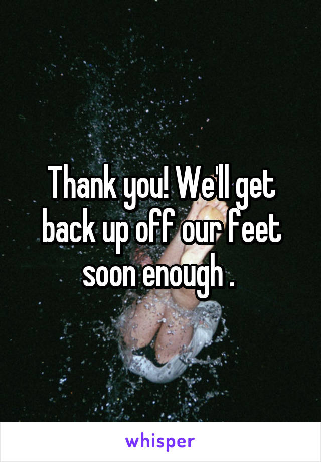 Thank you! We'll get back up off our feet soon enough . 