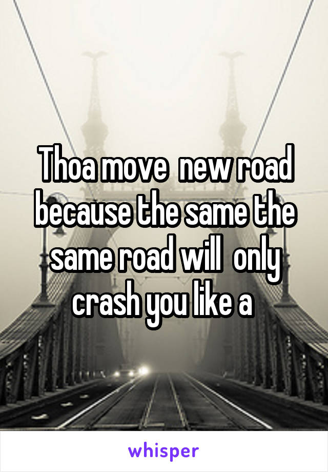 Thoa move  new road because the same the same road will  only crash you like a 