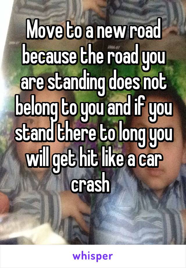 Move to a new road because the road you are standing does not belong to you and if you stand there to long you will get hit like a car crash  

