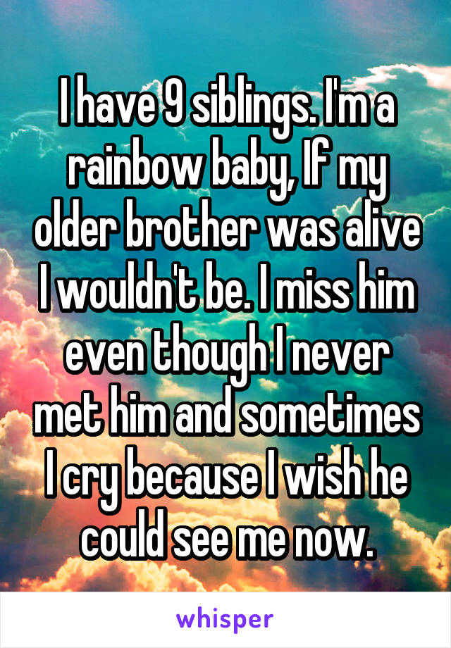 I have 9 siblings. I'm a rainbow baby, If my older brother was alive I wouldn't be. I miss him even though I never met him and sometimes I cry because I wish he could see me now.