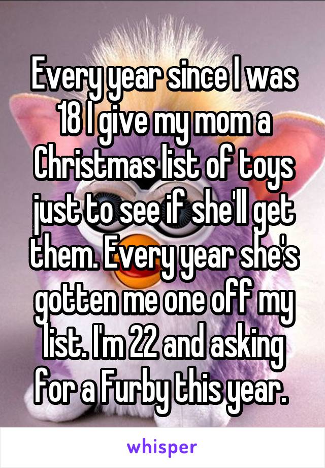 Every year since I was 18 I give my mom a Christmas list of toys just to see if she'll get them. Every year she's gotten me one off my list. I'm 22 and asking for a Furby this year. 