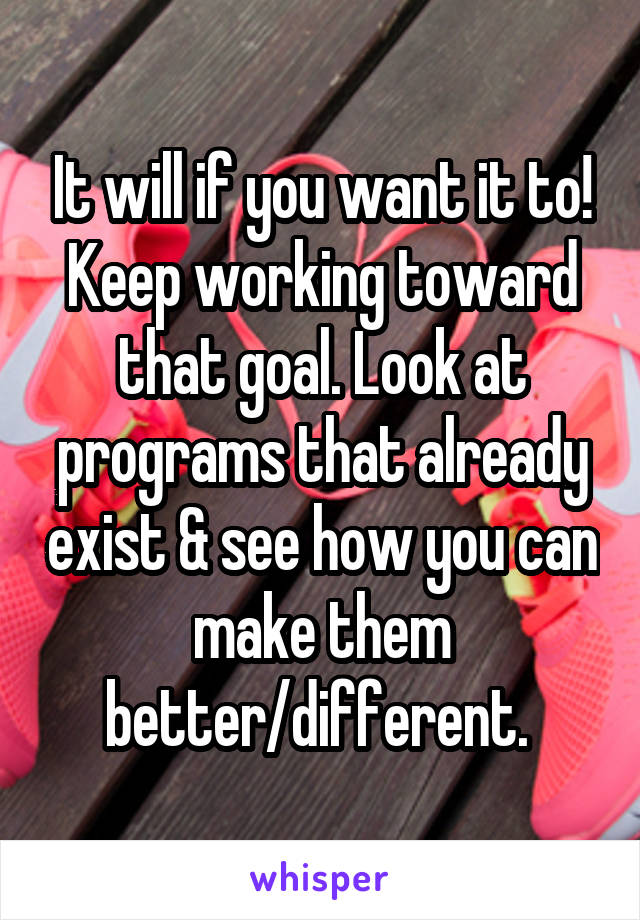 It will if you want it to! Keep working toward that goal. Look at programs that already exist & see how you can make them better/different. 