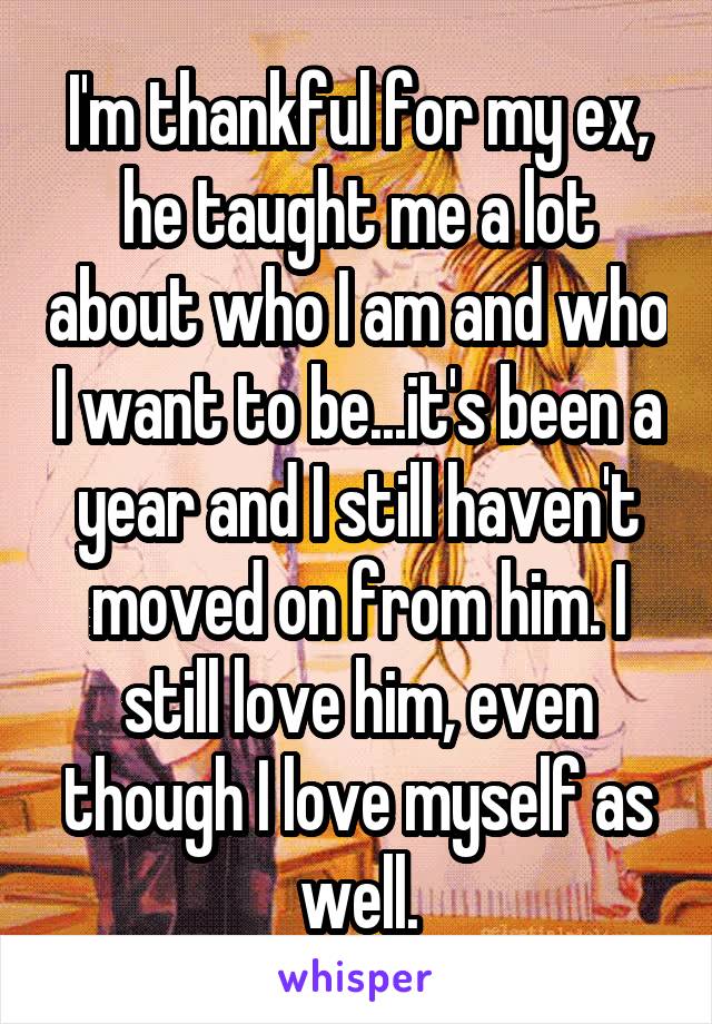 I'm thankful for my ex, he taught me a lot about who I am and who I want to be...it's been a year and I still haven't moved on from him. I still love him, even though I love myself as well.