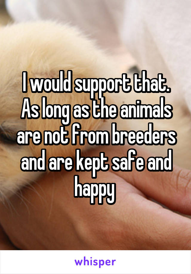 I would support that. As long as the animals are not from breeders and are kept safe and happy 