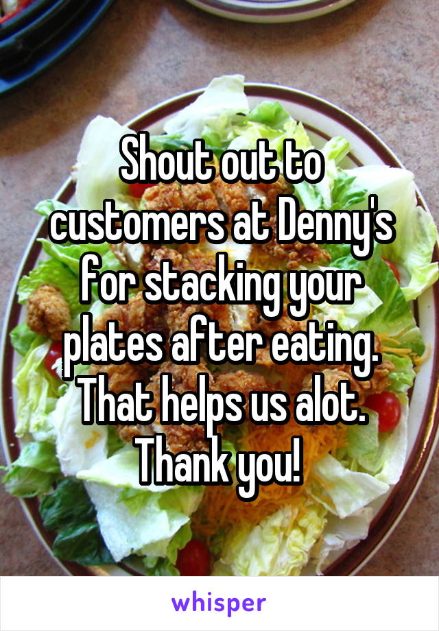Shout out to customers at Denny's for stacking your plates after eating. That helps us alot. Thank you! 
