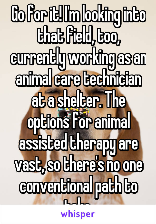 Go for it! I'm looking into that field, too, currently working as an animal care technician at a shelter. The options for animal assisted therapy are vast, so there's no one conventional path to take.