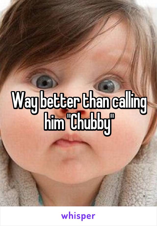 Way better than calling him "Chubby"