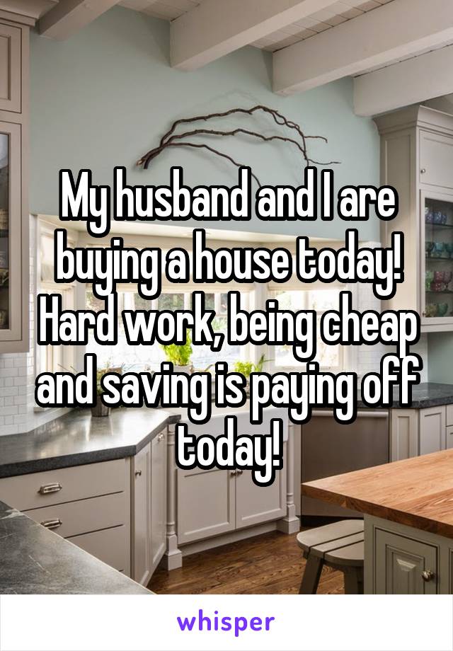My husband and I are buying a house today! Hard work, being cheap and saving is paying off today!