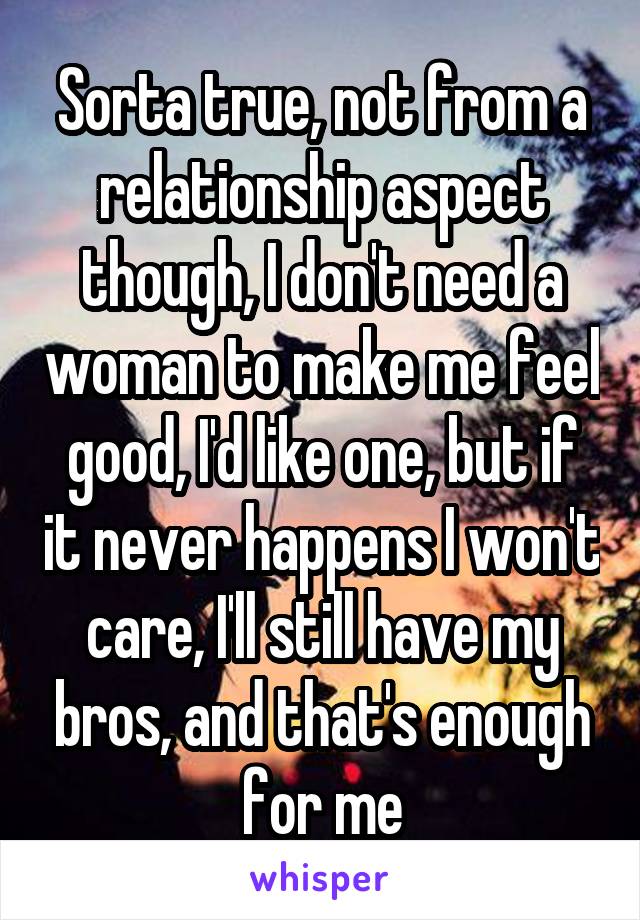 Sorta true, not from a relationship aspect though, I don't need a woman to make me feel good, I'd like one, but if it never happens I won't care, I'll still have my bros, and that's enough for me