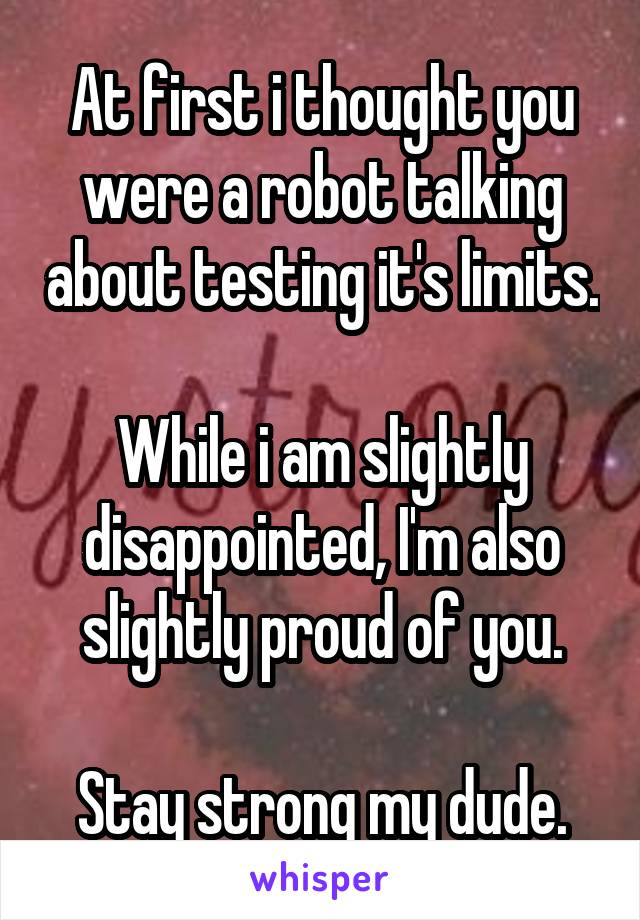 At first i thought you were a robot talking about testing it's limits.

While i am slightly disappointed, I'm also slightly proud of you.

Stay strong my dude.