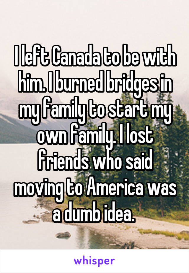 I left Canada to be with him. I burned bridges in my family to start my own family. I lost friends who said moving to America was a dumb idea. 
