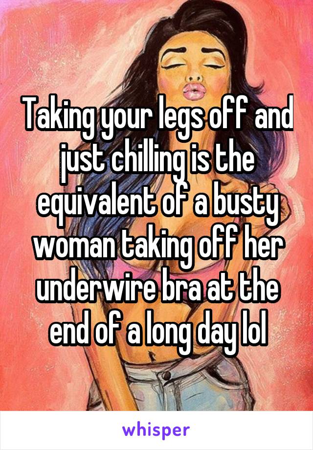 Taking your legs off and just chilling is the equivalent of a busty woman taking off her underwire bra at the end of a long day lol