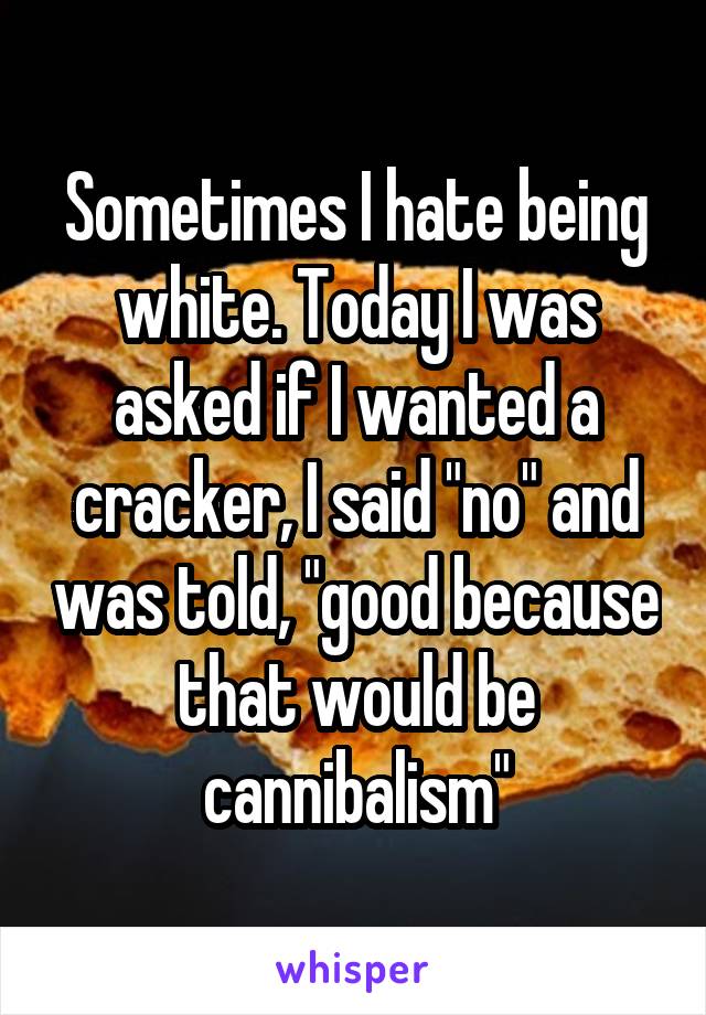 Sometimes I hate being white. Today I was asked if I wanted a cracker, I said "no" and was told, "good because that would be cannibalism"