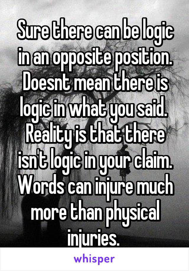 Sure there can be logic in an opposite position. Doesnt mean there is logic in what you said. 
Reality is that there isn't logic in your claim. Words can injure much more than physical injuries. 