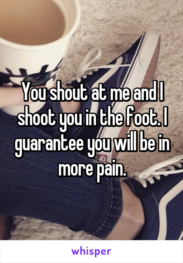 You shout at me and I shoot you in the foot. I guarantee you will be in more pain.