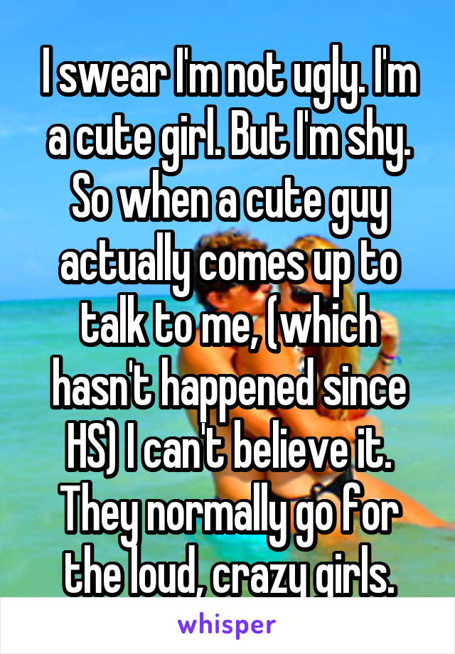 I swear I'm not ugly. I'm a cute girl. But I'm shy. So when a cute guy actually comes up to talk to me, (which hasn't happened since HS) I can't believe it. They normally go for the loud, crazy girls.