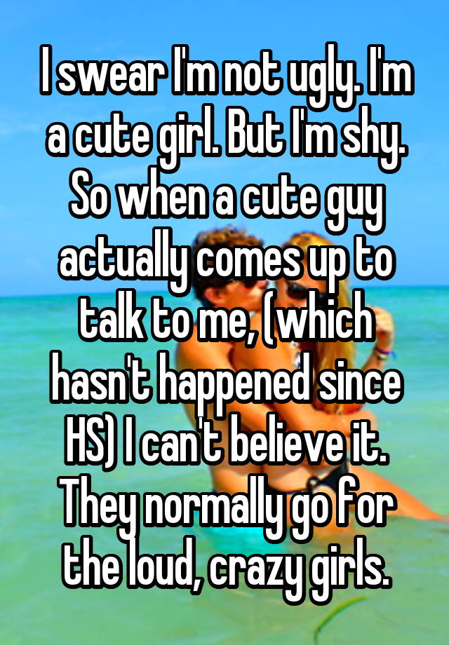 I swear I'm not ugly. I'm a cute girl. But I'm shy. So when a cute guy actually comes up to talk to me, (which hasn't happened since HS) I can't believe it. They normally go for the loud, crazy girls.