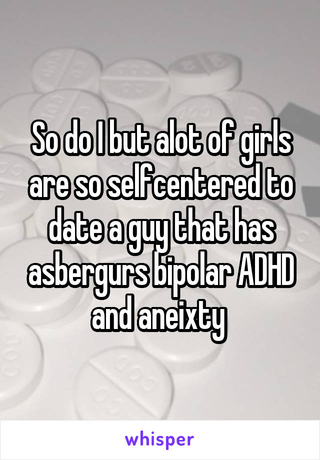 So do I but alot of girls are so selfcentered to date a guy that has asbergurs bipolar ADHD and aneixty 
