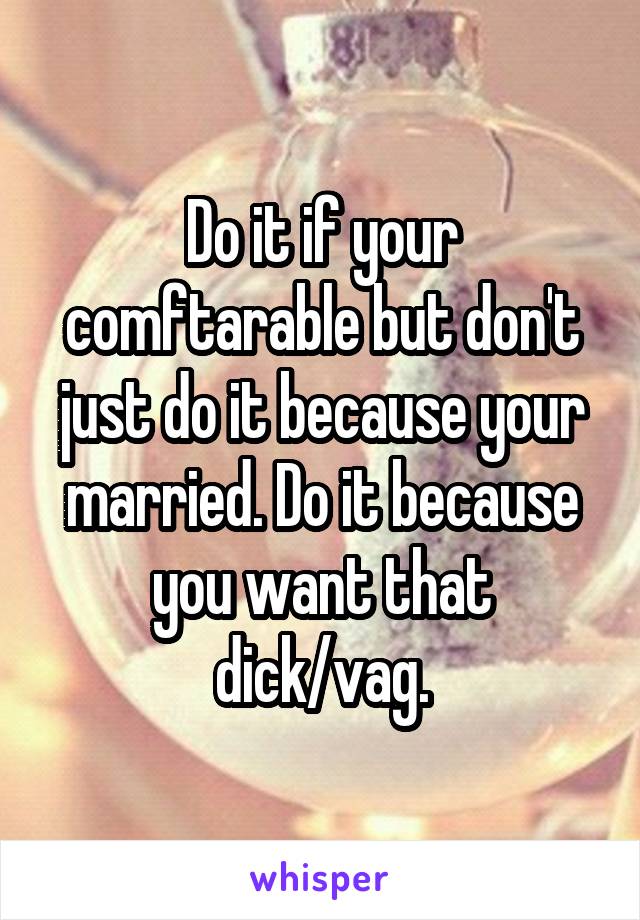 Do it if your comftarable but don't just do it because your married. Do it because you want that dick/vag.