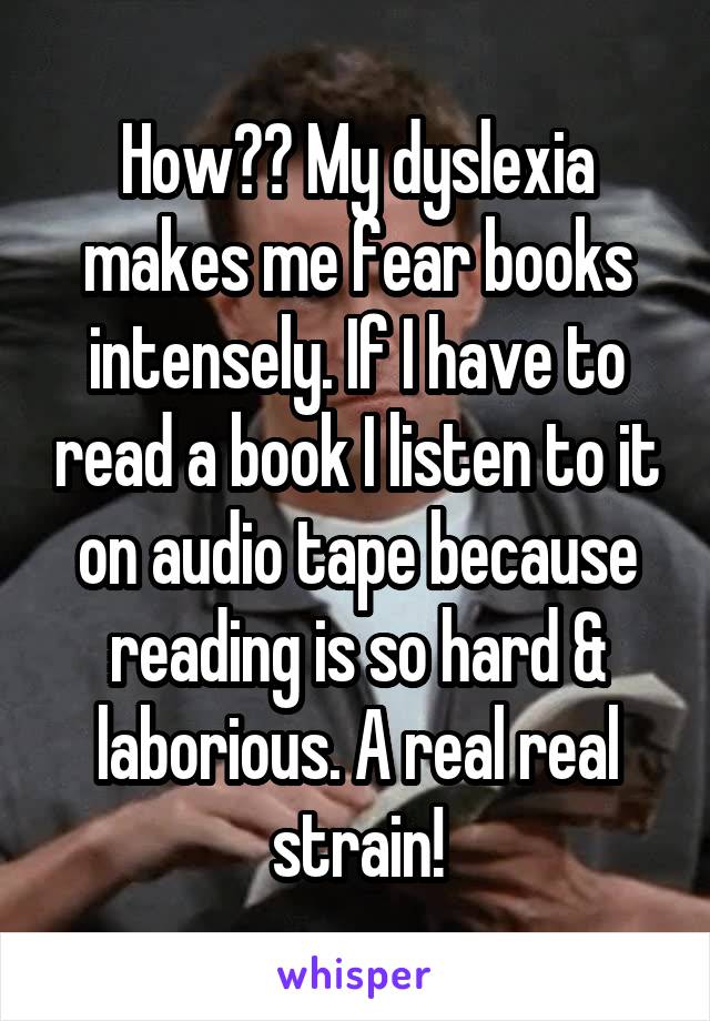 How?? My dyslexia makes me fear books intensely. If I have to read a book I listen to it on audio tape because reading is so hard & laborious. A real real strain!
