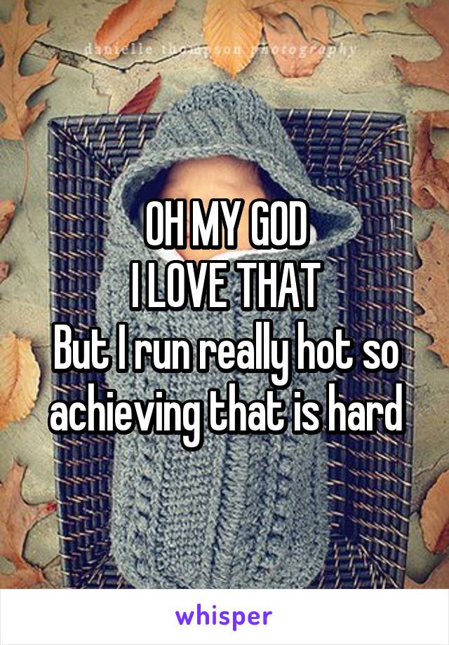 OH MY GOD
I LOVE THAT
But I run really hot so achieving that is hard