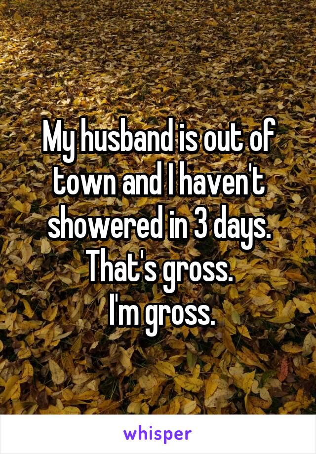 My husband is out of town and I haven't showered in 3 days. That's gross.
 I'm gross.