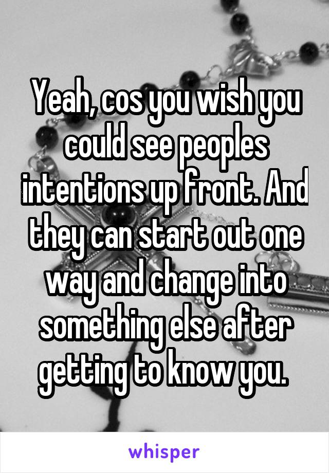 Yeah, cos you wish you could see peoples intentions up front. And they can start out one way and change into something else after getting to know you. 