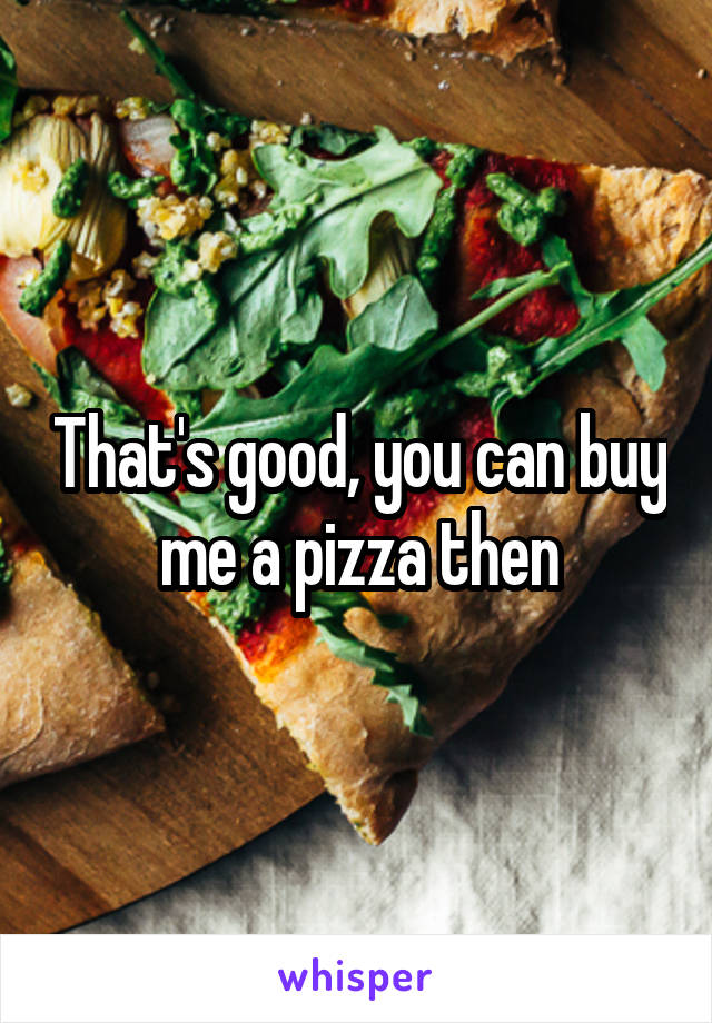 That's good, you can buy me a pizza then
