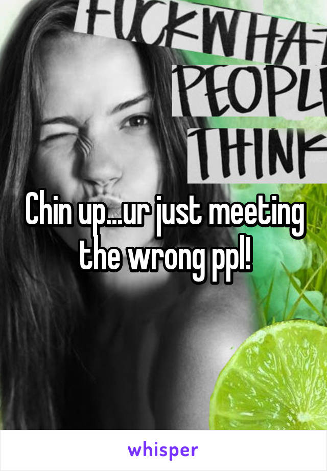 Chin up...ur just meeting the wrong ppl!