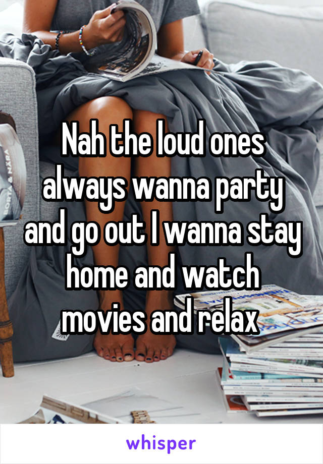 Nah the loud ones always wanna party and go out I wanna stay home and watch movies and relax 