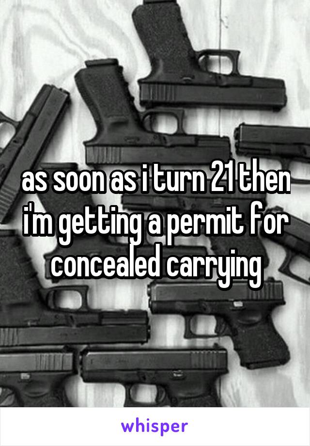 as soon as i turn 21 then i'm getting a permit for concealed carrying